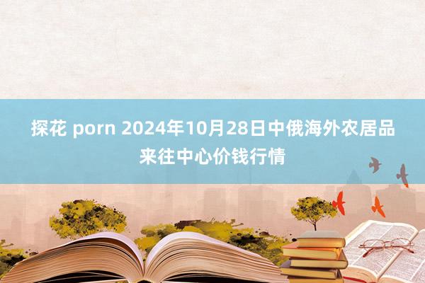 探花 porn 2024年10月28日中俄海外农居品来往中心价钱行情