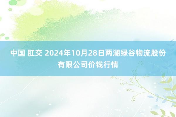 中国 肛交 2024年10月28日两湖绿谷物流股份有限公司价钱行情