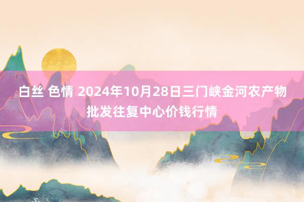 白丝 色情 2024年10月28日三门峡金河农产物批发往复中心价钱行情