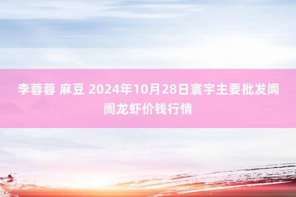 李蓉蓉 麻豆 2024年10月28日寰宇主要批发阛阓龙虾价钱行情