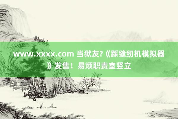 www.xxxx.com 当狱友?《踩缝纫机模拟器》发售！易烦职责室竖立