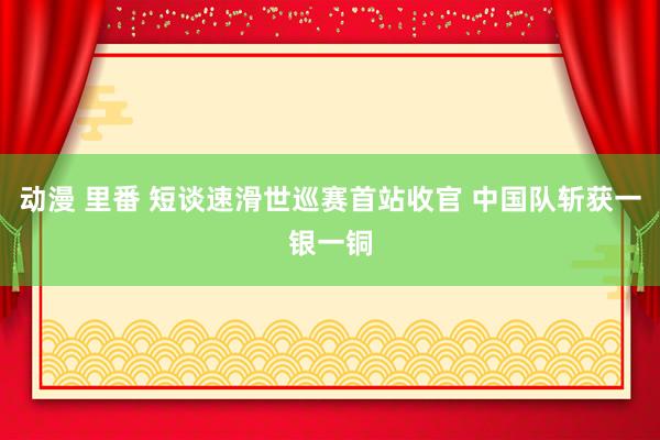 动漫 里番 短谈速滑世巡赛首站收官 中国队斩获一银一铜