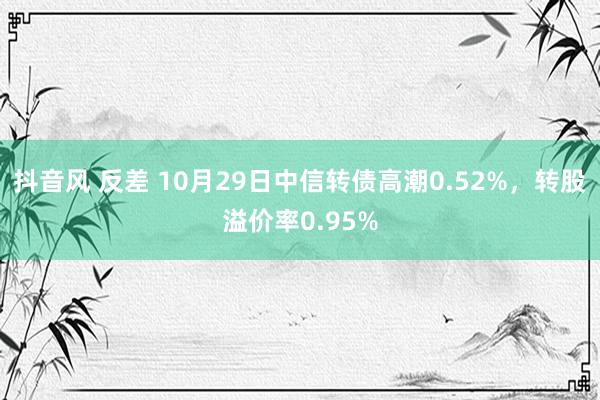 抖音风 反差 10月29日中信转债高潮0.52%，转股溢价率0.95%