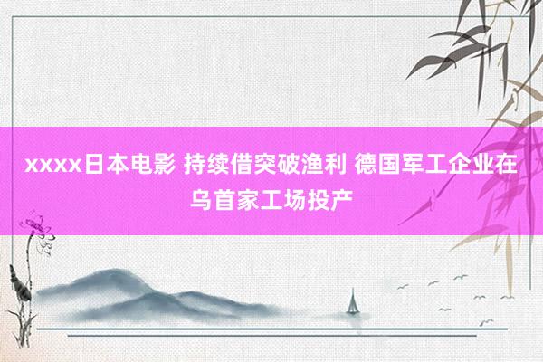 xxxx日本电影 持续借突破渔利 德国军工企业在乌首家工场投产