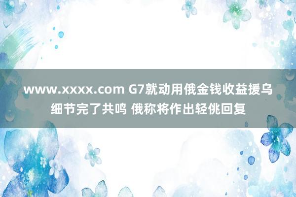 www.xxxx.com G7就动用俄金钱收益援乌细节完了共鸣 俄称将作出轻佻回复