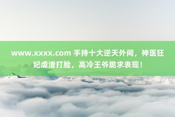 www.xxxx.com 手持十大逆天外间，神医狂妃虐渣打脸，高冷王爷跪求表现！