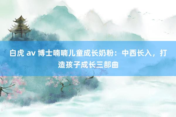 白虎 av 博士喃喃儿童成长奶粉：中西长入，打造孩子成长三部曲