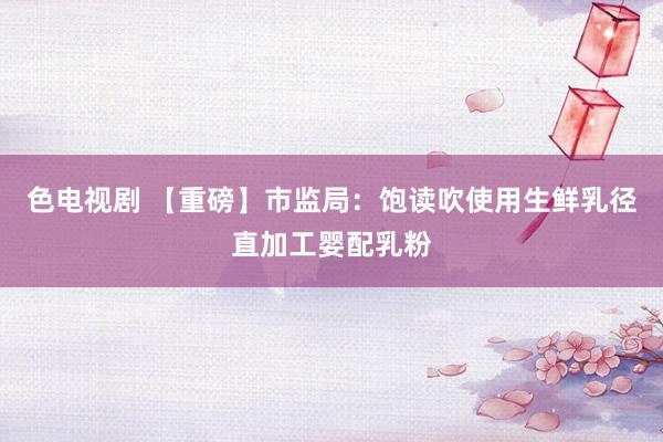 色电视剧 【重磅】市监局：饱读吹使用生鲜乳径直加工婴配乳粉