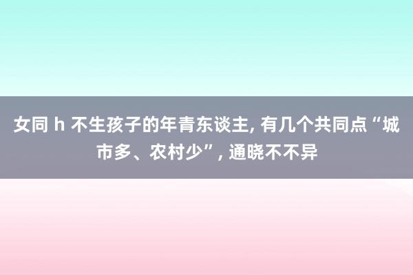 女同 h 不生孩子的年青东谈主， 有几个共同点“城市多、农村少”， 通晓不不异