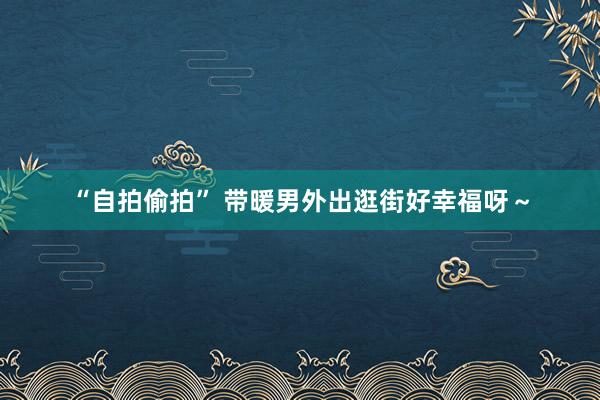 “自拍偷拍” 带暖男外出逛街好幸福呀～