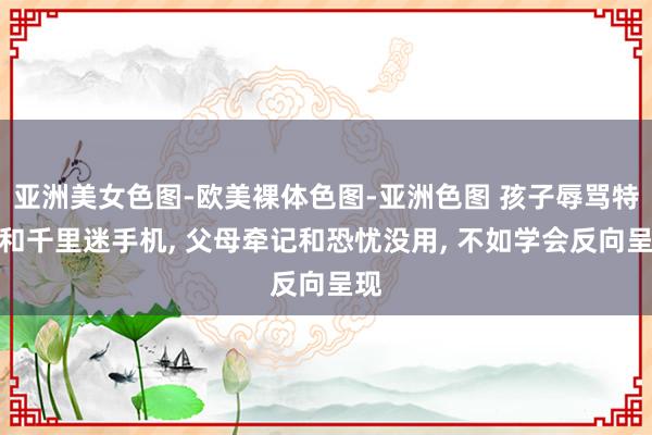 亚洲美女色图-欧美裸体色图-亚洲色图 孩子辱骂特殊和千里迷手机， 父母牵记和恐忧没用， 不如学会反向呈现