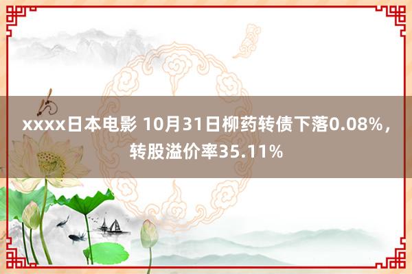 xxxx日本电影 10月31日柳药转债下落0.08%，转股溢价率35.11%