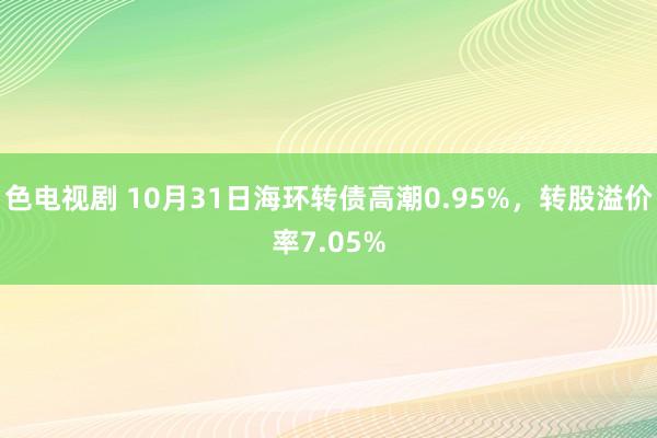 色电视剧 10月31日海环转债高潮0.95%，转股溢价率7.05%