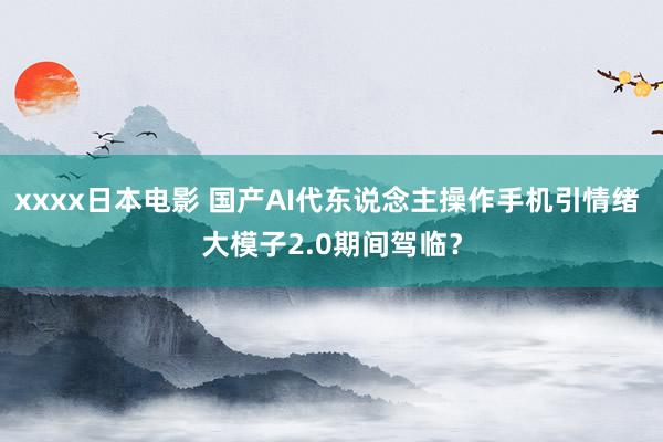 xxxx日本电影 国产AI代东说念主操作手机引情绪 大模子2.0期间驾临？