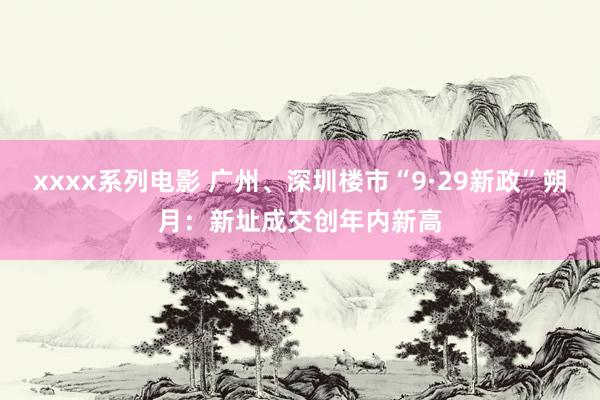 xxxx系列电影 广州、深圳楼市“9·29新政”朔月：新址成交创年内新高