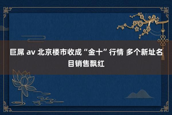 巨屌 av 北京楼市收成“金十”行情 多个新址名目销售飘红