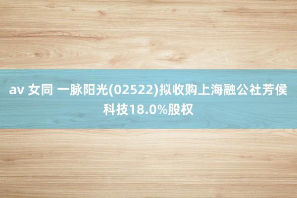 av 女同 一脉阳光(02522)拟收购上海融公社芳侯科技18.0%股权