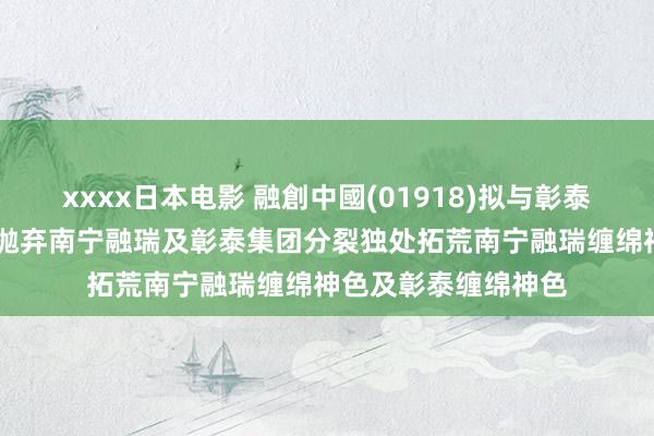 xxxx日本电影 融創中國(01918)拟与彰泰集团调度和谐安排 抛弃南宁融瑞及彰泰集团分裂独处拓荒南宁融瑞缠绵神色及彰泰缠绵神色