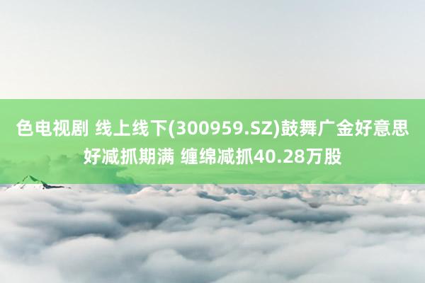 色电视剧 线上线下(300959.SZ)鼓舞广金好意思好减抓期满 缠绵减抓40.28万股