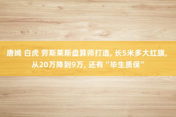 唐嫣 白虎 劳斯莱斯盘算师打造， 长5米多大红旗， 从20万降到9万， 还有“毕生质保”