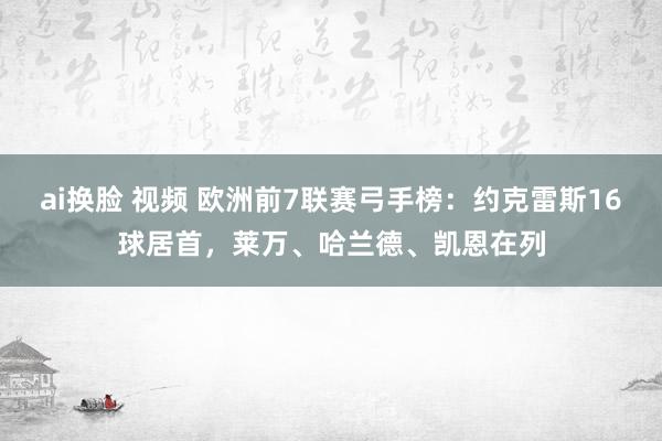 ai换脸 视频 欧洲前7联赛弓手榜：约克雷斯16球居首，莱万、哈兰德、凯恩在列