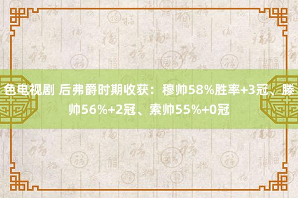 色电视剧 后弗爵时期收获：穆帅58%胜率+3冠、滕帅56%+2冠、索帅55%+0冠