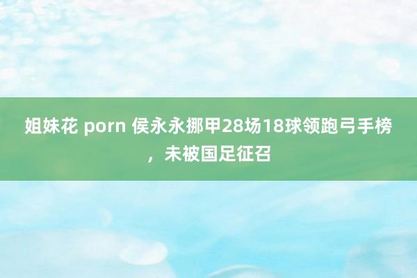 姐妹花 porn 侯永永挪甲28场18球领跑弓手榜，未被国足征召