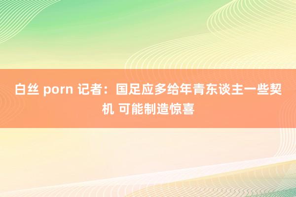 白丝 porn 记者：国足应多给年青东谈主一些契机 可能制造惊喜