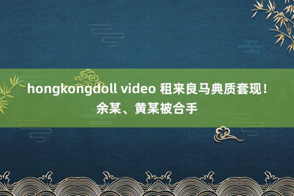 hongkongdoll video 租来良马典质套现！余某、黄某被合手