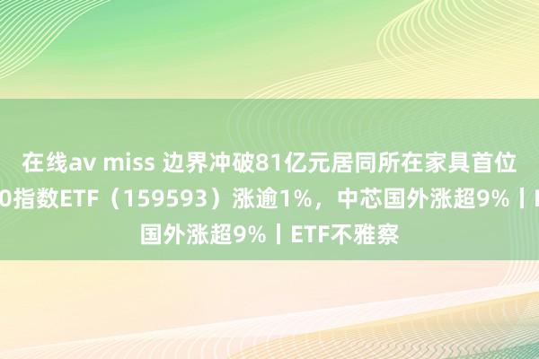 在线av miss 边界冲破81亿元居同所在家具首位，中证A50指数ETF（159593）涨逾1%，中芯国外涨超9%丨ETF不雅察