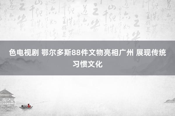 色电视剧 鄂尔多斯88件文物亮相广州 展现传统习惯文化