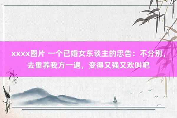 xxxx图片 一个已婚女东谈主的忠告：不分别，去重养我方一遍，变得又强又欢叫吧