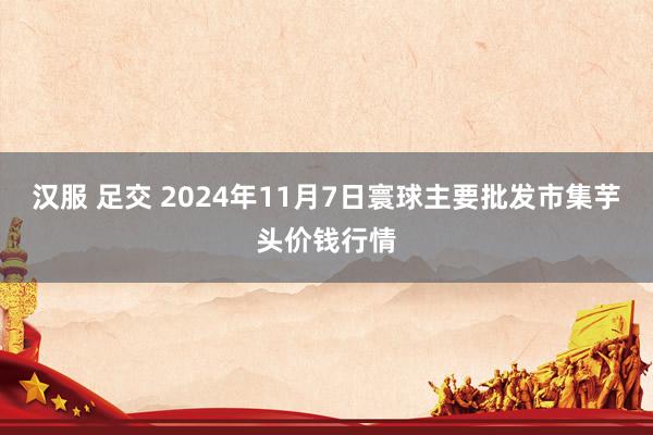 汉服 足交 2024年11月7日寰球主要批发市集芋头价钱行情