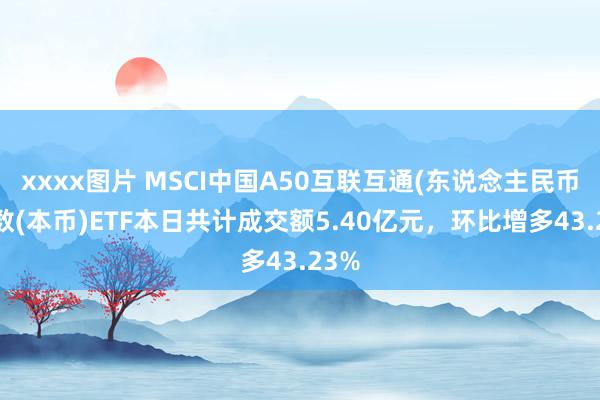 xxxx图片 MSCI中国A50互联互通(东说念主民币)指数(本币)ETF本日共计成交额5.40亿元，环比增多43.23%