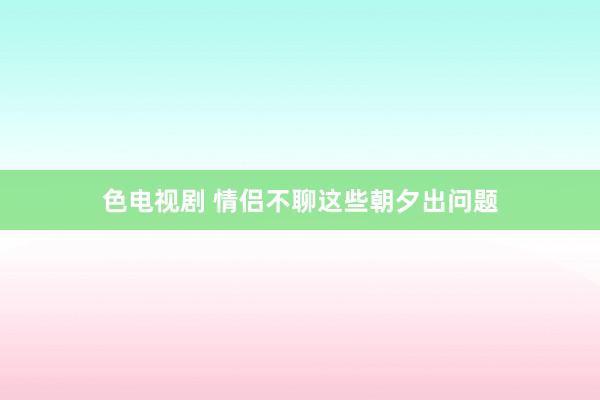 色电视剧 情侣不聊这些朝夕出问题
