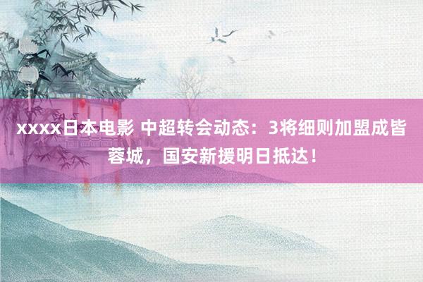 xxxx日本电影 中超转会动态：3将细则加盟成皆蓉城，国安新援明日抵达！