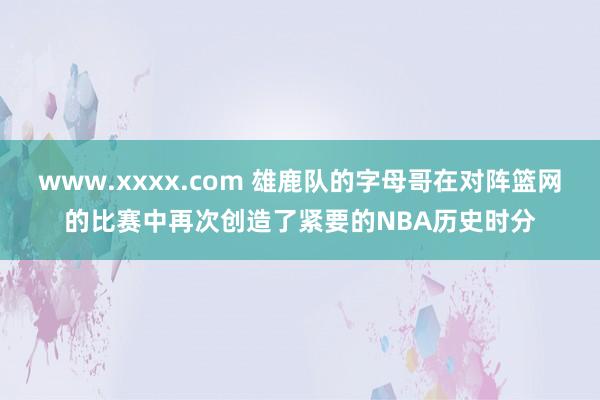 www.xxxx.com 雄鹿队的字母哥在对阵篮网的比赛中再次创造了紧要的NBA历史时分