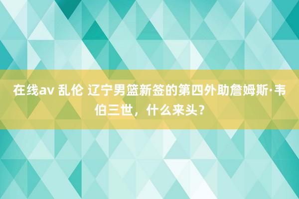 在线av 乱伦 辽宁男篮新签的第四外助詹姆斯·韦伯三世，什么来头？