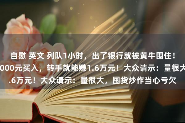 自慰 英文 列队1小时，出了银行就被黄牛围住！“蛇年顶流”爆火，2000元买入，转手就能赚1.6万元！大众请示：量很大，囤货炒作当心亏欠