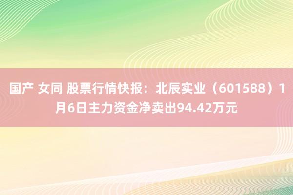 国产 女同 股票行情快报：北辰实业（601588）1月6日主力资金净卖出94.42万元