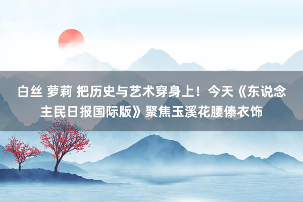 白丝 萝莉 把历史与艺术穿身上！今天《东说念主民日报国际版》聚焦玉溪花腰傣衣饰