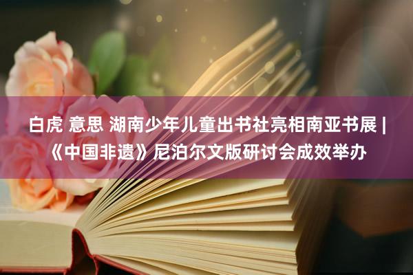 白虎 意思 湖南少年儿童出书社亮相南亚书展 |《中国非遗》尼泊尔文版研讨会成效举办