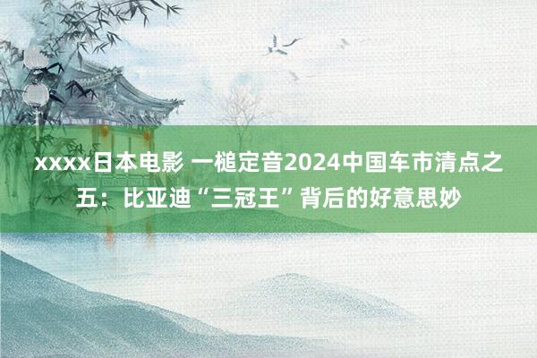 xxxx日本电影 一槌定音2024中国车市清点之五：比亚迪“三冠王”背后的好意思妙