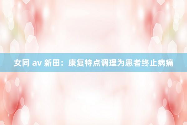 女同 av 新田：康复特点调理为患者终止病痛