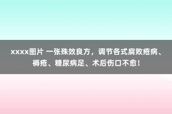 xxxx图片 一张殊效良方，调节各式腐败疮病、褥疮、糖尿病足、术后伤口不愈！