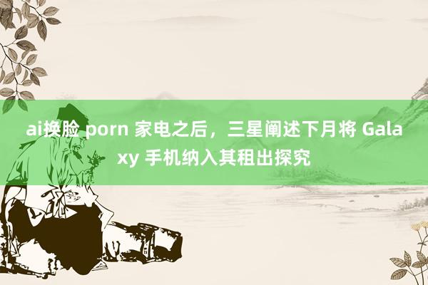 ai换脸 porn 家电之后，三星阐述下月将 Galaxy 手机纳入其租出探究