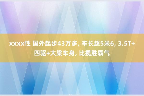 xxxx性 国外起步43万多， 车长超5米6， 3.5T+四驱+大梁车身， 比揽胜霸气