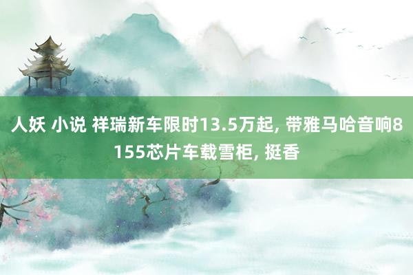 人妖 小说 祥瑞新车限时13.5万起， 带雅马哈音响8155芯片车载雪柜， 挺香