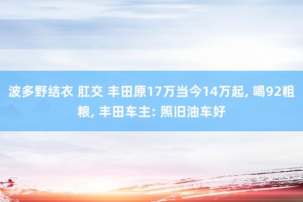 波多野结衣 肛交 丰田原17万当今14万起， 喝92粗粮， 丰田车主: 照旧油车好