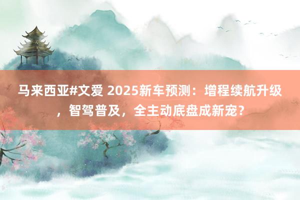 马来西亚#文爱 2025新车预测：增程续航升级，智驾普及，全主动底盘成新宠？